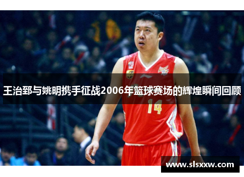 王治郅与姚明携手征战2006年篮球赛场的辉煌瞬间回顾